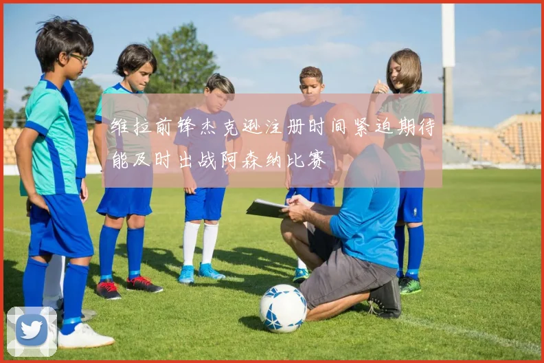 维拉前锋杰克逊注册时间紧迫期待能及时出战阿森纳比赛