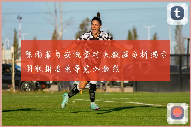 陈雨菲与安洗莹对决数据分析揭示羽联排名竞争愈加激烈