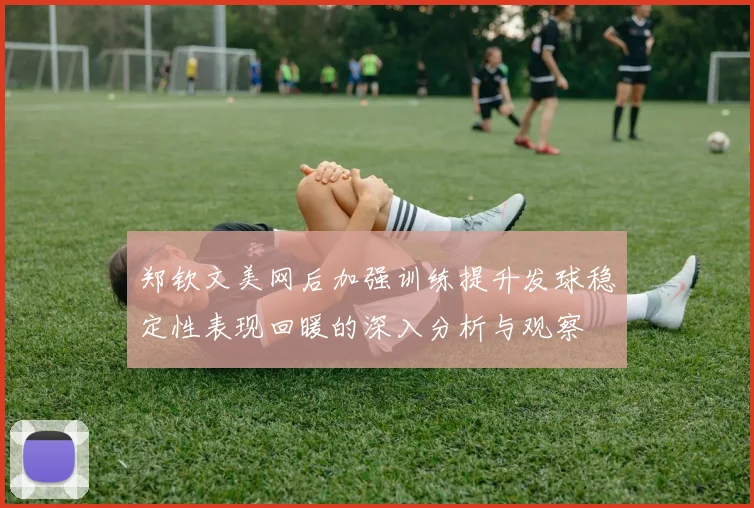 郑钦文美网后加强训练提升发球稳定性表现回暖的深入分析与观察