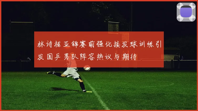 林诗栋亚锦赛前强化接发球训练引发国乒男队阵容热议与期待