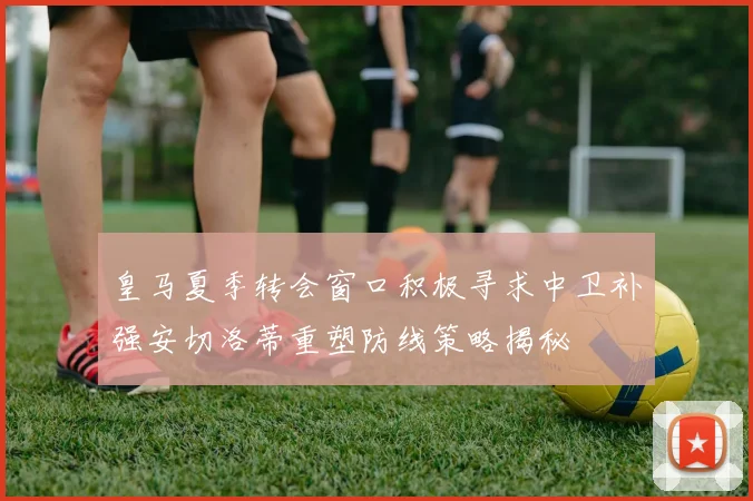 皇马夏季转会窗口积极寻求中卫补强安切洛蒂重塑防线策略揭秘